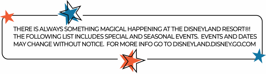 THERE IS ALWAYS SOMETHING MAGICAL HAPPENING AT THE DISNEYLAND RESORT®! THE FOLLOWING LIST INCLUDES SPECIAL AND SEASONAL EVENTS. EVENTS AND DATES MAY CHANGE WITHOUT NOTICE. FOR MORE INFO GO TO DISNEYLAND.DISNEY.GO.COM